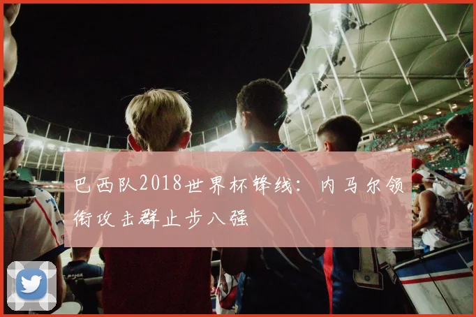 巴西队2018世界杯锋线：内马尔领衔攻击群止步八强