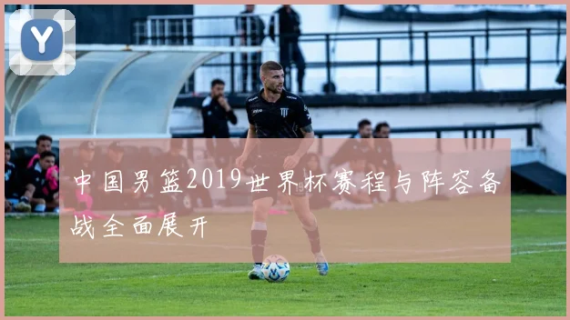 中国男篮2019世界杯赛程与阵容备战全面展开