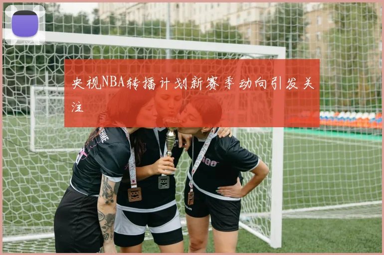 央视NBA转播计划新赛季动向引发关注