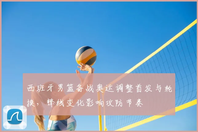 西班牙男篮备战奥运调整首发与轮换，锋线变化影响攻防节奏