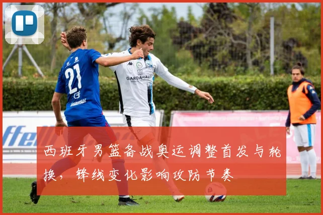 西班牙男篮备战奥运调整首发与轮换，锋线变化影响攻防节奏