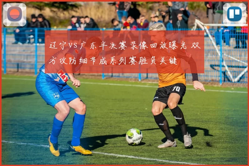 辽宁vs广东半决赛录像回放曝光 双方攻防细节成系列赛胜负关键