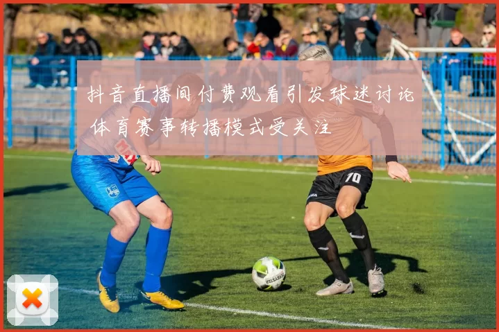 抖音直播间付费观看引发球迷讨论 体育赛事转播模式受关注