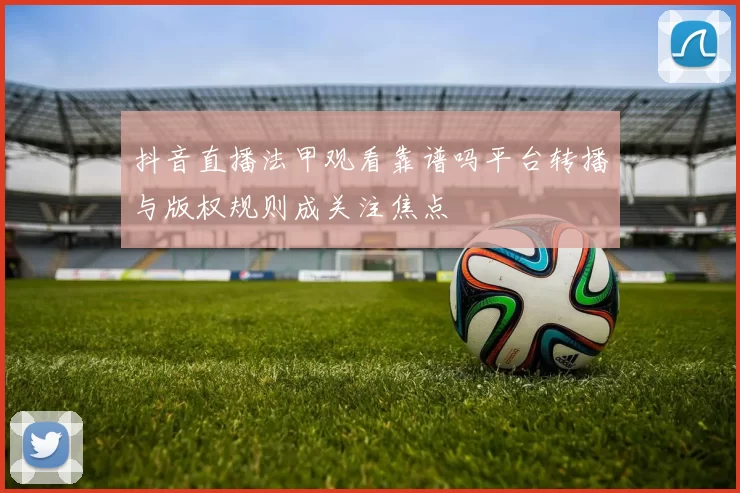 抖音直播法甲观看靠谱吗平台转播与版权规则成关注焦点