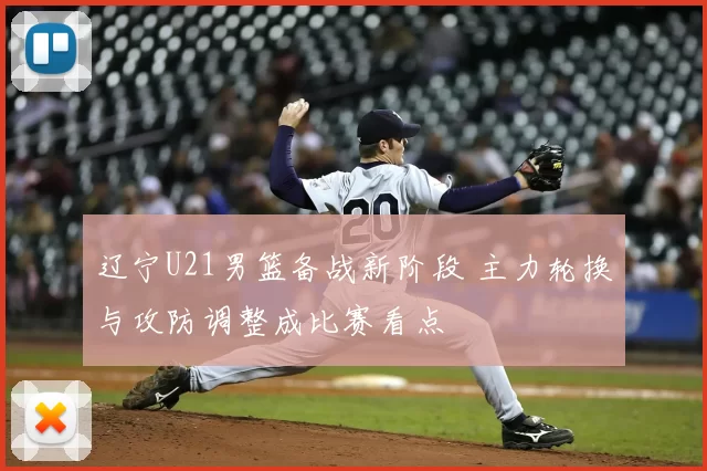 辽宁U21男篮备战新阶段 主力轮换与攻防调整成比赛看点