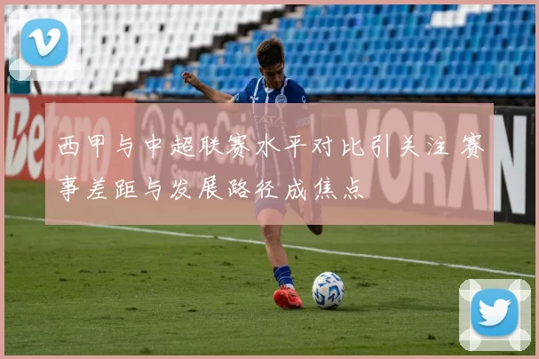 西甲与中超联赛水平对比引关注 赛事差距与发展路径成焦点